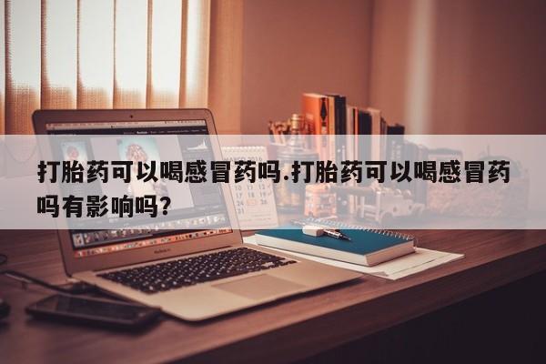 网上米非司酮在线下单微信打胎药可以喝感冒药吗.打胎药可以喝感冒药吗有影响吗？