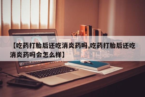 网上米非司酮在线下单微信【吃药打胎后还吃消炎药吗,吃药打胎后还吃消炎药吗会怎么样】