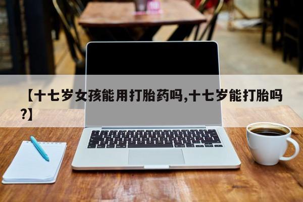 网上米非司酮在线下单微信【十七岁女孩能用打胎药吗,十七岁能打胎吗?】