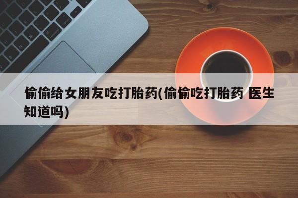 网上米非司酮在线下单微信偷偷给女朋友吃打胎药(偷偷吃打胎药 医生知道吗)