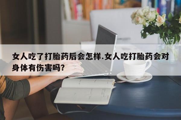 网上米非司酮在线下单微信女人吃了打胎药后会怎样.女人吃打胎药会对身体有伤害吗？