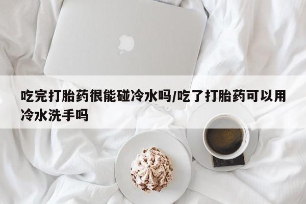 网上米非司酮在线下单微信吃完打胎药很能碰冷水吗/吃了打胎药可以用冷水洗手吗