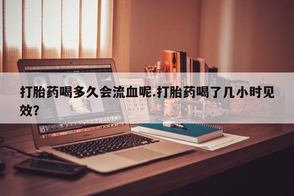 网上米非司酮在线下单微信打胎药喝多久会流血呢.打胎药喝了几小时见效？