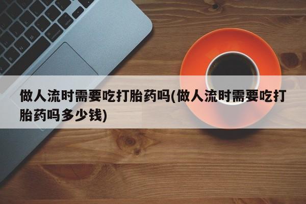 网上米非司酮在线下单微信做人流时需要吃打胎药吗(做人流时需要吃打胎药吗多少钱)