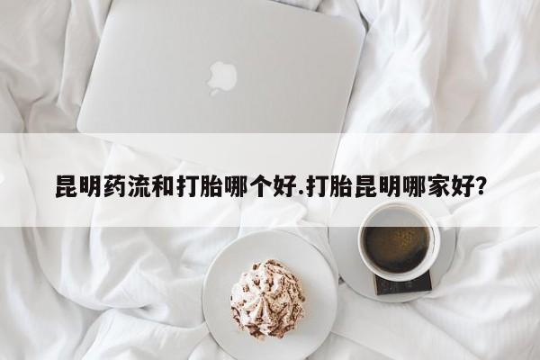 网上米非司酮在线下单微信昆明药流和打胎哪个好.打胎昆明哪家好？