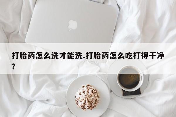 网上米非司酮在线下单微信打胎药怎么洗才能洗.打胎药怎么吃打得干净？