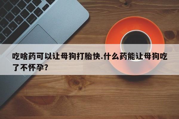 网上米非司酮在线下单微信吃啥药可以让母狗打胎快.什么药能让母狗吃了不怀孕？