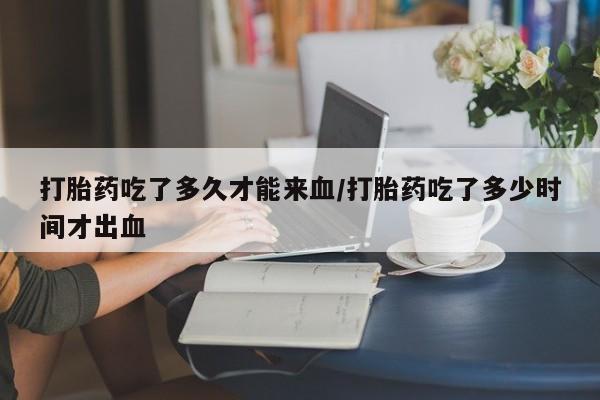 网上米非司酮在线下单微信打胎药吃了多久才能来血/打胎药吃了多少时间才出血