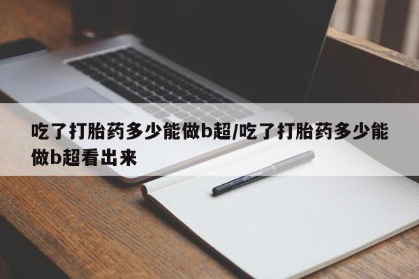 网上米非司酮在线下单微信吃了打胎药多少能做b超/吃了打胎药多少能做b超看出来